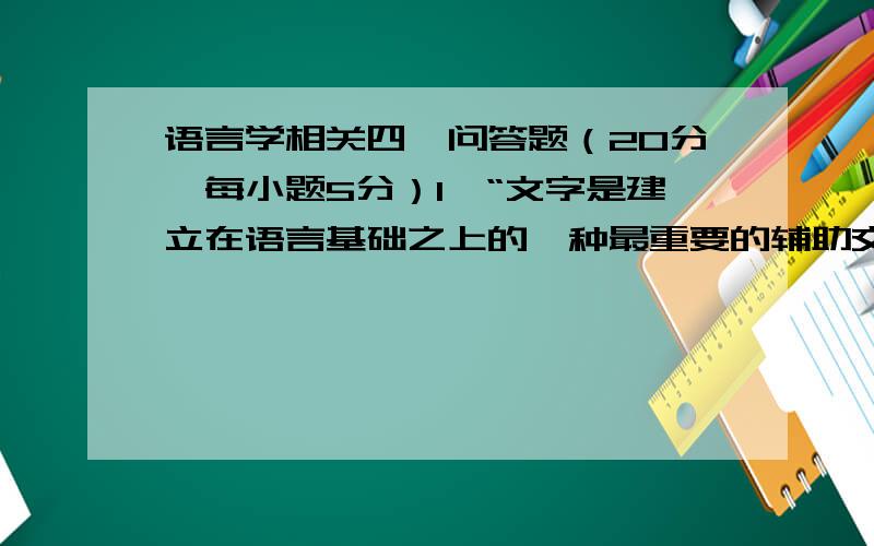 语言学相关四、问答题（20分,每小题5分）1、“文字是建立在语言基础之上的一种最重要的辅助交际工具.”怎样理解这句话?2