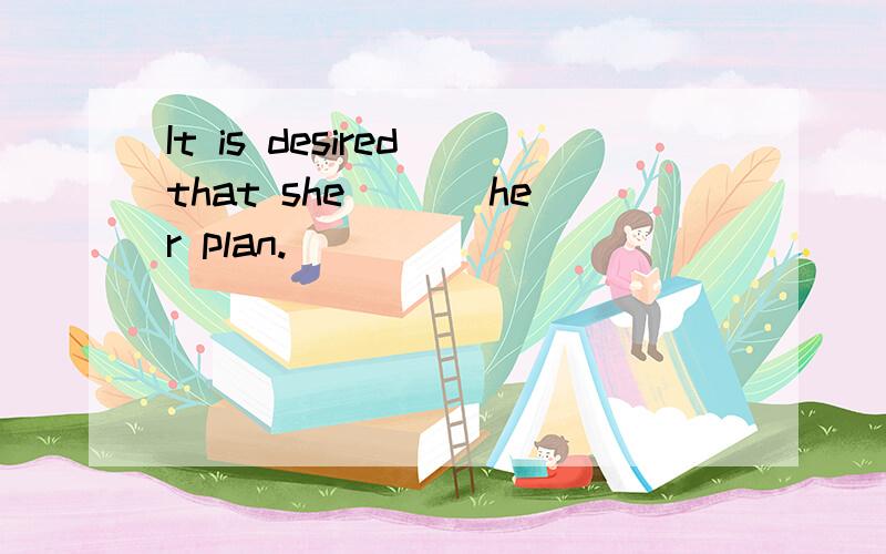 It is desired that she ___her plan.