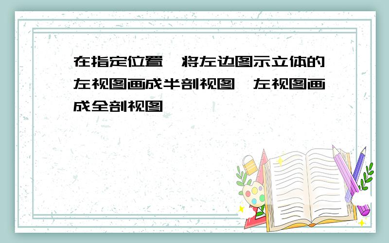 在指定位置,将左边图示立体的左视图画成半剖视图,左视图画成全剖视图