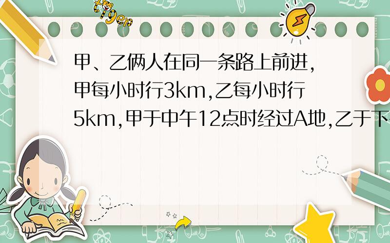 甲、乙俩人在同一条路上前进,甲每小时行3km,乙每小时行5km,甲于中午12点时经过A地,乙于下午2点时经过A地,问乙下