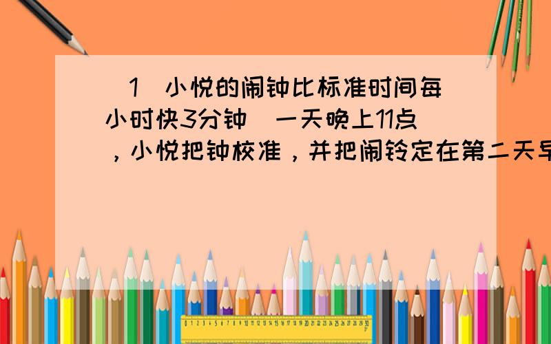 （1）小悦的闹钟比标准时间每小时快3分钟．一天晚上11点，小悦把钟校准，并把闹铃定在第二天早上6点．试问：当闹铃响起时，