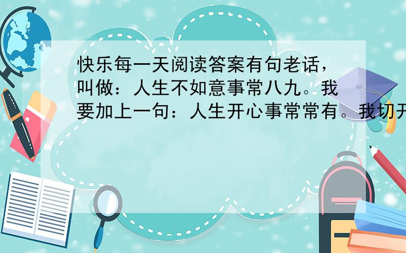 快乐每一天阅读答案有句老话，叫做：人生不如意事常八九。我要加上一句：人生开心事常常有。我切开一只咸鸭蛋，有油！太棒了。我