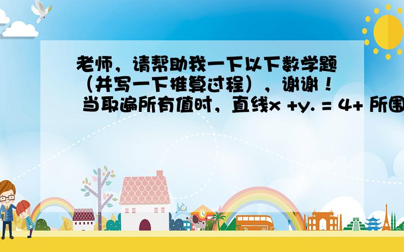 老师，请帮助我一下以下数学题（并写一下推算过程），谢谢！ 当取遍所有值时，直线x +y. = 4+ 所围成的面积为___