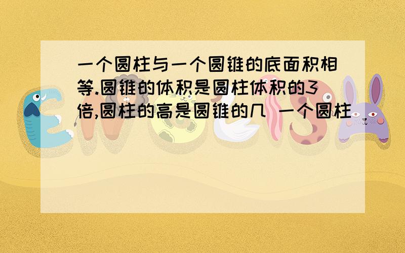 一个圆柱与一个圆锥的底面积相等.圆锥的体积是圆柱体积的3倍,圆柱的高是圆锥的几 一个圆柱