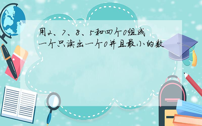 用2、7、8、5和四个0组成一个只读出一个0并且最小的数