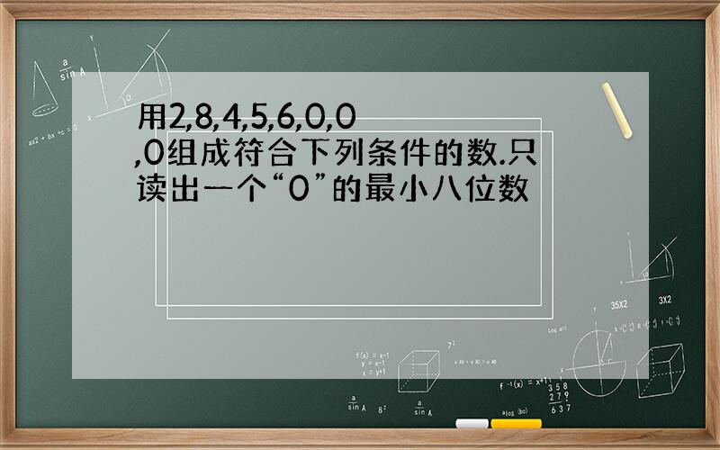 用2,8,4,5,6,0,0,0组成符合下列条件的数.只读出一个“0”的最小八位数