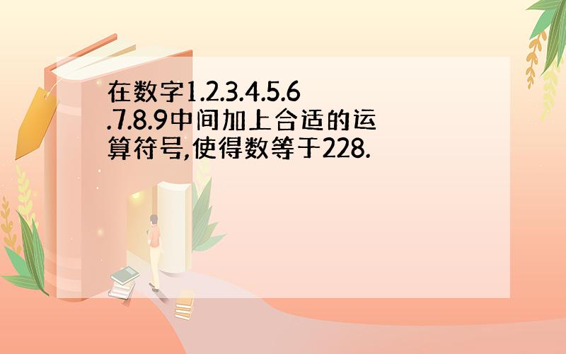 在数字1.2.3.4.5.6.7.8.9中间加上合适的运算符号,使得数等于228.