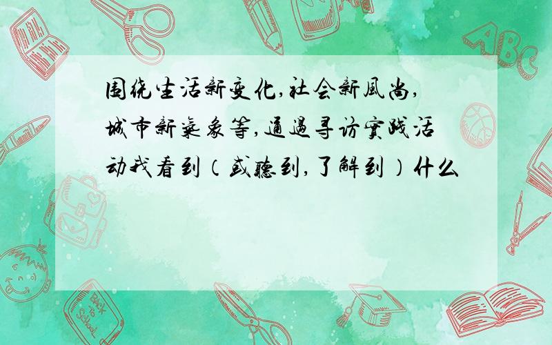 围绕生活新变化,社会新风尚,城市新气象等,通过寻访实践活动我看到（或听到,了解到）什么