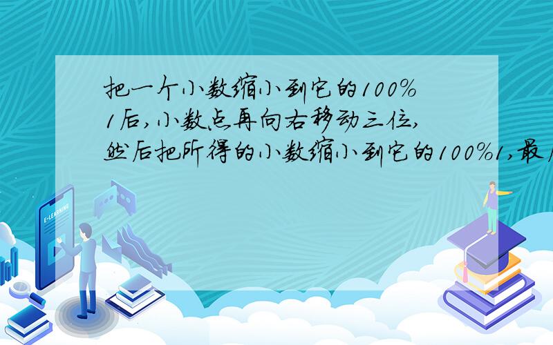 把一个小数缩小到它的100%1后,小数点再向右移动三位,然后把所得的小数缩小到它的100%1,最后把小数点向右