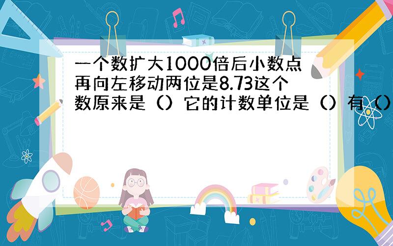 一个数扩大1000倍后小数点再向左移动两位是8.73这个数原来是（）它的计数单位是（）有（）个计数单位