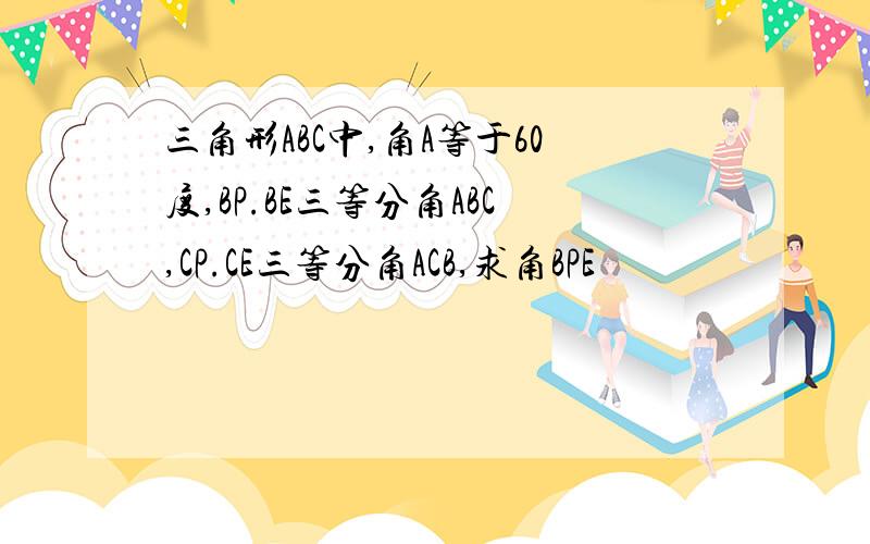 三角形ABC中,角A等于60度,BP.BE三等分角ABC,CP.CE三等分角ACB,求角BPE