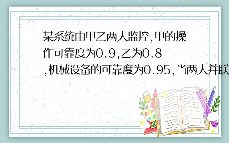 某系统由甲乙两人监控,甲的操作可靠度为0.9,乙为0.8,机械设备的可靠度为0.95,当两人并联工作,并发生异常情况时,