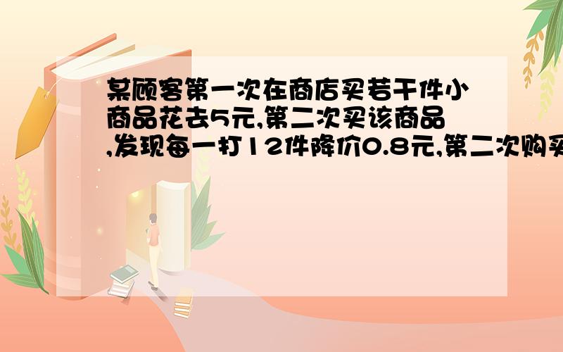 某顾客第一次在商店买若干件小商品花去5元,第二次买该商品,发现每一打12件降价0.8元,第二次购买小商品