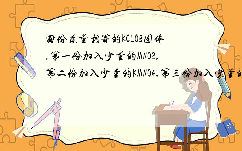 四份质量相等的KCLO3固体,第一份加入少量的MNO2,第二份加入少量的KMNO4,第三份加入少量的FE2O3,第四份不