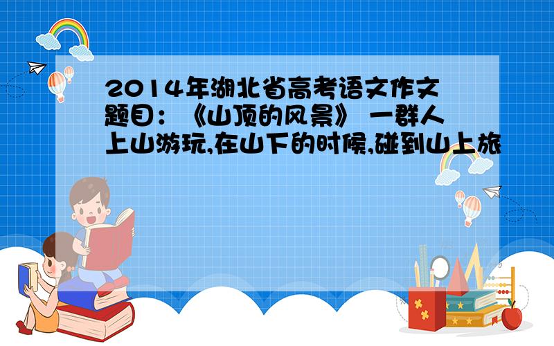 2014年湖北省高考语文作文题目：《山顶的风景》 一群人上山游玩,在山下的时候,碰到山上旅