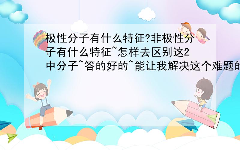 极性分子有什么特征?非极性分子有什么特征~怎样去区别这2中分子~答的好的~能让我解决这个难题的我回将分子提高到200的