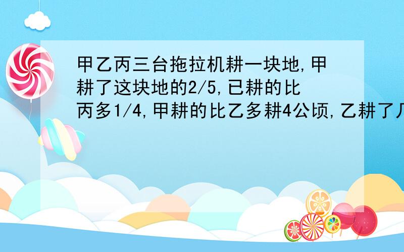 甲乙丙三台拖拉机耕一块地,甲耕了这块地的2/5,已耕的比丙多1/4,甲耕的比乙多耕4公顷,乙耕了几公顷?