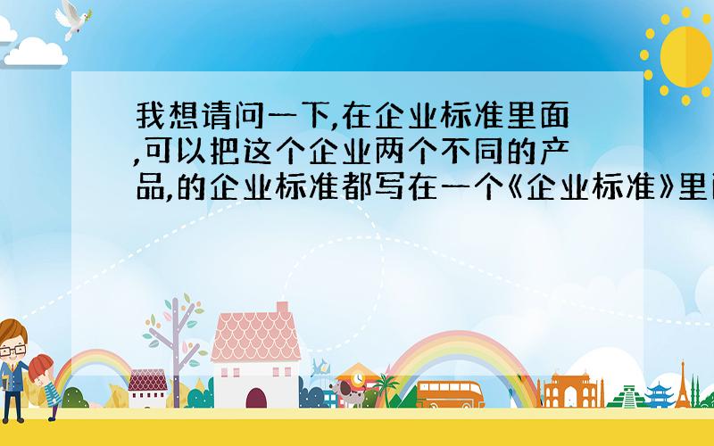 我想请问一下,在企业标准里面,可以把这个企业两个不同的产品,的企业标准都写在一个《企业标准》里面吗?