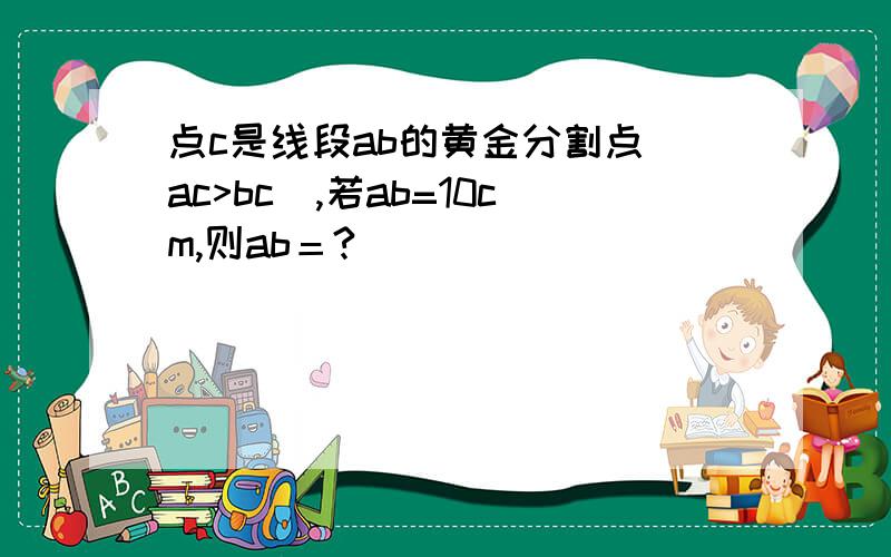 点c是线段ab的黄金分割点（ac>bc),若ab=10cm,则ab＝?