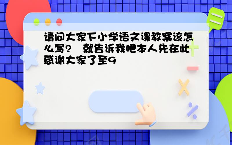 请问大家下小学语文课教案该怎么写?　就告诉我吧本人先在此感谢大家了至9