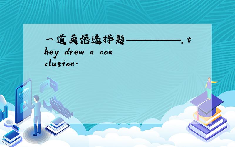 一道英语选择题—————,they drew a conclusion.