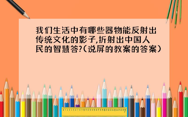 我们生活中有哪些器物能反射出传统文化的影子,折射出中国人民的智慧答?(说屏的教案的答案)