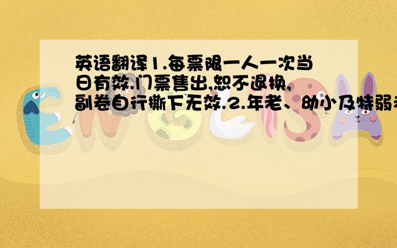 英语翻译1.每票限一人一次当日有效.门票售出,恕不退换,副卷自行撕下无效.2.年老、幼小及特弱者须有人陪同游览.3.游客