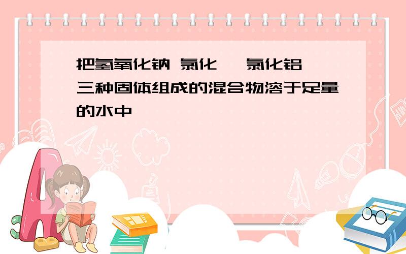 把氢氧化钠 氯化镁 氯化铝 三种固体组成的混合物溶于足量的水中