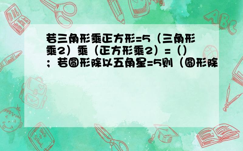 若三角形乘正方形=5（三角形乘2）乘（正方形乘2）=（）；若圆形除以五角星=5则（圆形除