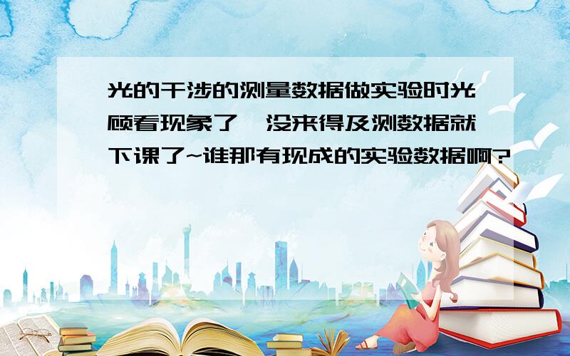 光的干涉的测量数据做实验时光顾看现象了,没来得及测数据就下课了~谁那有现成的实验数据啊?