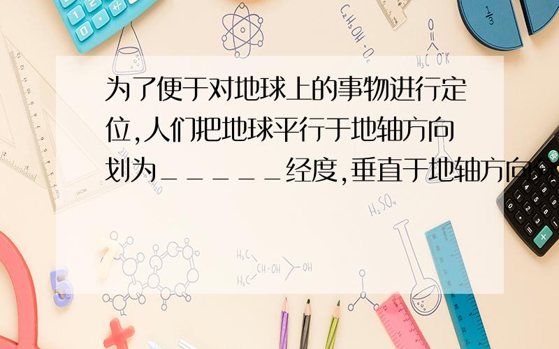 为了便于对地球上的事物进行定位,人们把地球平行于地轴方向划为_____经度,垂直于地轴方向分为______纬度.所有经线