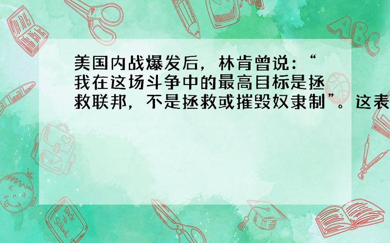 美国内战爆发后，林肯曾说：“我在这场斗争中的最高目标是拯救联邦，不是拯救或摧毁奴隶制”。这表明林肯 [ &nb