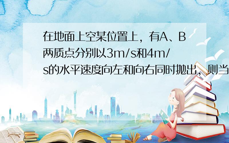 在地面上空某位置上，有A、B两质点分别以3m/s和4m/s的水平速度向左和向右同时抛出，则当两个质点的速度方向互相垂直时