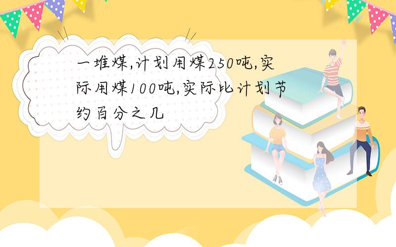 一堆煤,计划用煤250吨,实际用煤100吨,实际比计划节约百分之几