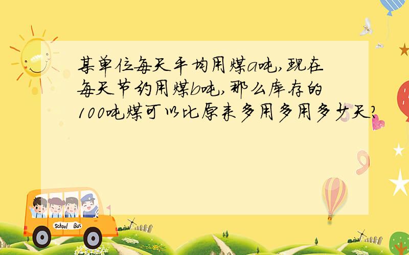 某单位每天平均用煤a吨,现在每天节约用煤b吨,那么库存的100吨煤可以比原来多用多用多少天?