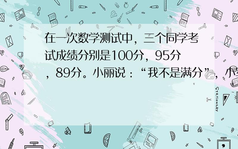 在一次数学测试中，三个同学考试成绩分别是100分，95分，89分。小丽说：“我不是满分”，小军说：“我不满90分”。小刚