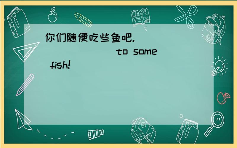 你们随便吃些鱼吧._____ ______to some fish!