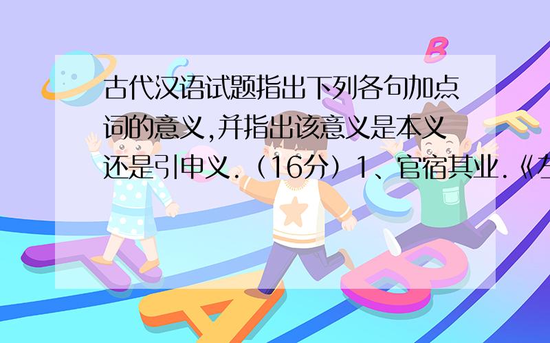 古代汉语试题指出下列各句加点词的意义,并指出该意义是本义还是引申义.（16分）1、官宿其业.《左传·昭公二十九年》2、彼