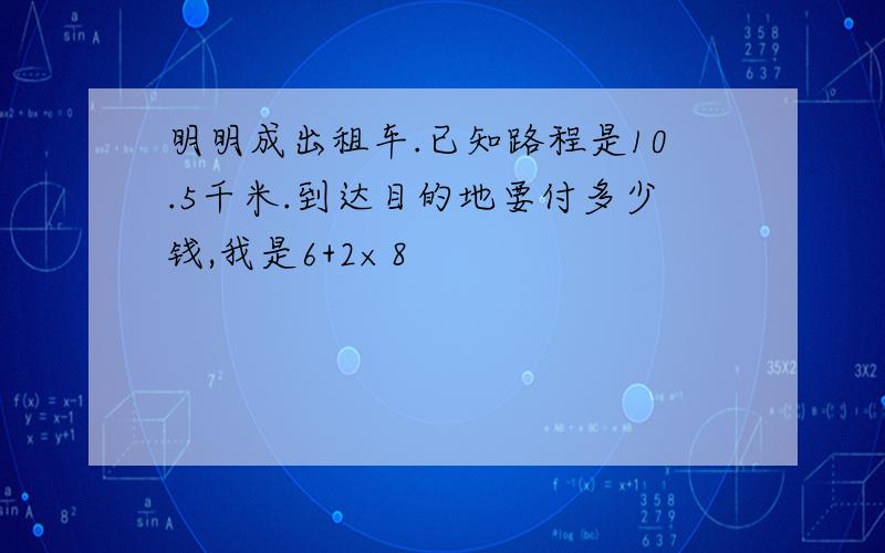 明明成出租车.已知路程是10.5千米.到达目的地要付多少钱,我是6+2×8