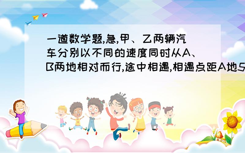 一道数学题,急,甲、乙两辆汽车分别以不同的速度同时从A、B两地相对而行,途中相遇,相遇点距A地50千米,相遇后两车以原速