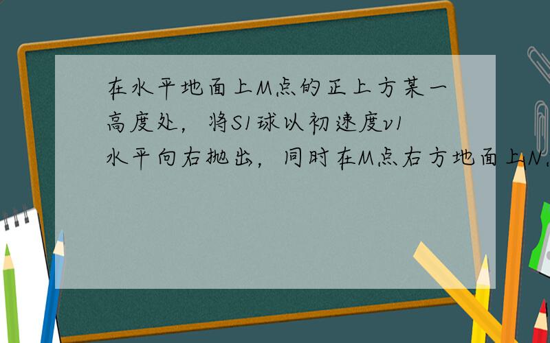 在水平地面上M点的正上方某一高度处，将S1球以初速度v1水平向右抛出，同时在M点右方地面上N点处，将S2球以初速度v2斜