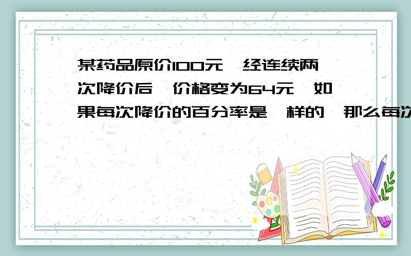 某药品原价100元,经连续两次降价后,价格变为64元,如果每次降价的百分率是一样的,那么每次降价的百分率是多少