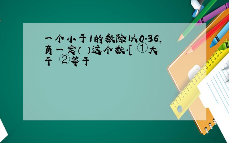 一个小于1的数除以0.36,商一定（ ）这个数.[ ①大于 ②等于