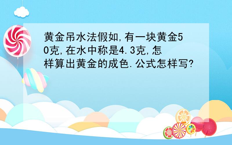 黄金吊水法假如,有一块黄金50克,在水中称是4.3克,怎样算出黄金的成色.公式怎样写?