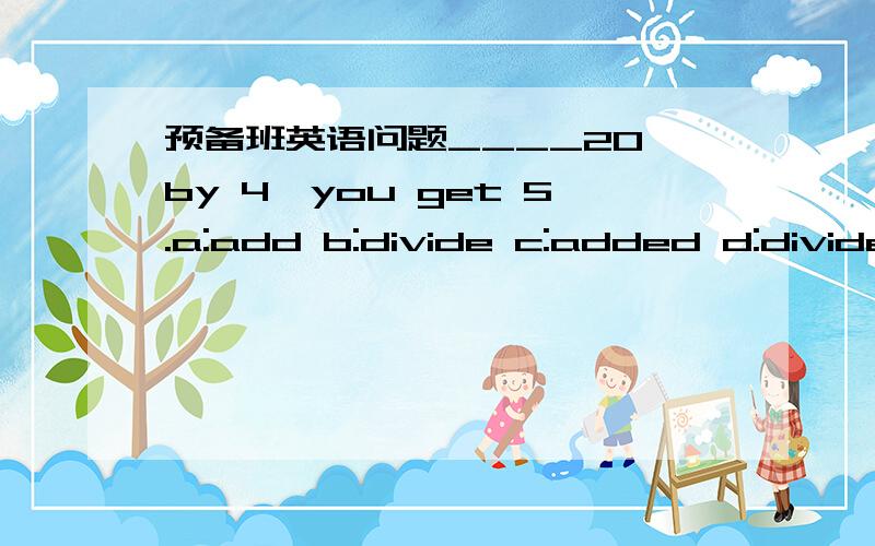 预备班英语问题____20 by 4,you get 5.a:add b:divide c:added d:divide