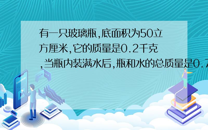 有一只玻璃瓶,底面积为50立方厘米,它的质量是0.2千克,当瓶内装满水后,瓶和水的总质量是0.7千克.