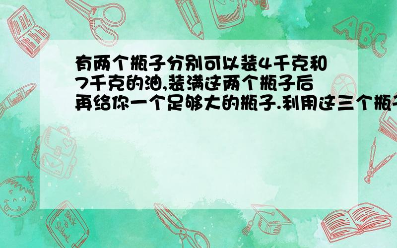 有两个瓶子分别可以装4千克和7千克的油,装满这两个瓶子后再给你一个足够大的瓶子.利用这三个瓶子称出6千克油.怎么称取?