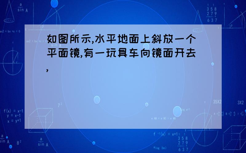 如图所示,水平地面上斜放一个平面镜,有一玩具车向镜面开去,