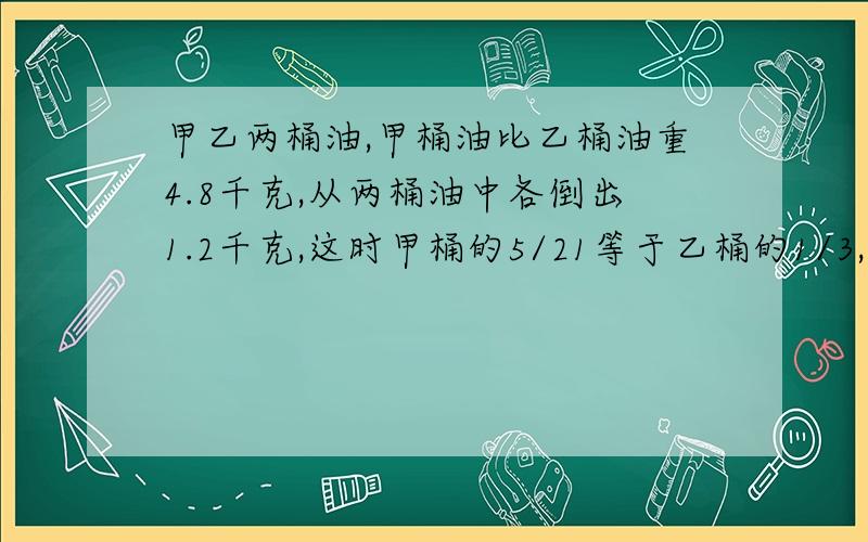 甲乙两桶油,甲桶油比乙桶油重4.8千克,从两桶油中各倒出1.2千克,这时甲桶的5/21等于乙桶的1/3,甲乙两桶油