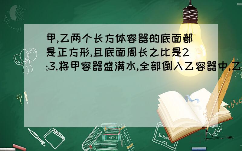 甲,乙两个长方体容器的底面都是正方形,且底面周长之比是2:3.将甲容器盛满水,全部倒入乙容器中,乙容器的水面高16厘米,